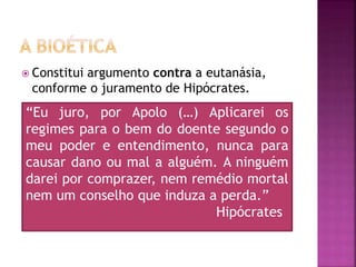  Constitui argumento contra a eutanásia,
conforme o juramento de Hipócrates.
“Eu juro, por Apolo (…) Aplicarei os
regimes para o bem do doente segundo o
meu poder e entendimento, nunca para
causar dano ou mal a alguém. A ninguém
darei por comprazer, nem remédio mortal
nem um conselho que induza a perda.”
Hipócrates
 
