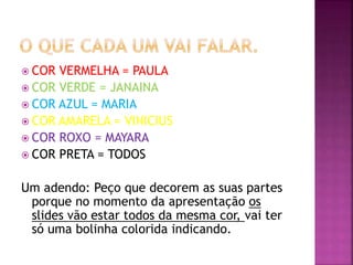  COR VERMELHA = PAULA
 COR VERDE = JANAINA
 COR AZUL = MARIA
 COR AMARELA = VINICIUS
 COR ROXO = MAYARA
 COR PRETA = TODOS
Um adendo: Peço que decorem as suas partes
porque no momento da apresentação os
slides vão estar todos da mesma cor, vai ter
só uma bolinha colorida indicando.
 