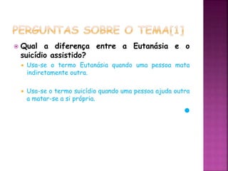  Qual a diferença entre a Eutanásia e o
suicídio assistido?
 Usa-se o termo Eutanásia quando uma pessoa mata
indiretamente outra.
 Usa-se o termo suicídio quando uma pessoa ajuda outra
a matar-se a si própria.
 
