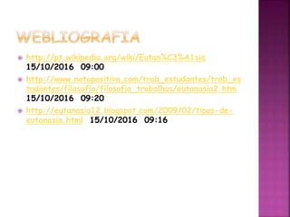  http://pt.wikipedia.org/wiki/Eutan%C3%A1sia
15/10/2016 09:00
 http://www.notapositiva.com/trab_estudantes/trab_es
tudantes/filosofia/filosofia_trabalhos/eutanasia2.htm
15/10/2016 09:20
 http://eutanasia12.blogspot.com/2009/02/tipos-de-
eutanasia.html 15/10/2016 09:16
 