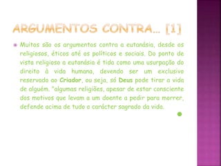  Muitos são os argumentos contra a eutanásia, desde os
religiosos, éticos até os políticos e sociais. Do ponto de
vista religioso a eutanásia é tida como uma usurpação do
direito à vida humana, devendo ser um exclusivo
reservado ao Criador, ou seja, só Deus pode tirar a vida
de alguém. "algumas religiões, apesar de estar consciente
dos motivos que levam a um doente a pedir para morrer,
defende acima de tudo o carácter sagrado da vida.
 