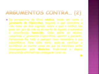  Da perspectiva da ética médica, tendo em conta o
juramento de Hipócrates, segundo o qual considera a
vida como um dom sagrado, sobre a qual o médico não
pode ser juiz da vida ou da morte de alguém, a eutanásia
é considerada homicídio. Cabe assim ao médico,
cumprindo o juramento Hipocrático, assistir o paciente,
fornecendo-lhe todo e qualquer meio necessário à sua
subsistência. Para além disto, pode-se verificar a
existência de muitos casos em que os indivíduos estão
desenganados pela Medicina tradicional e depois
procurando alternativas conseguem curar-se.
 