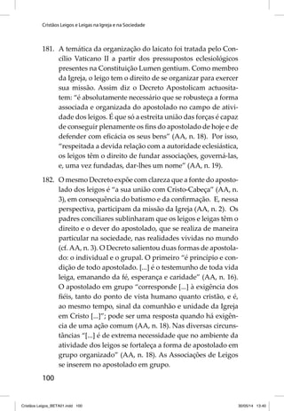 Cristãos Leigos e Leigas na Igreja e na Sociedade 
181. A temática da organização do laicato foi tratada pelo Con-cílio 
100 
Vaticano II a partir dos pressupostos eclesiológicos 
presentes na Constituição Lumen gentium. Como membro 
da Igreja, o leigo tem o direito de se organizar para exercer 
sua missão. Assim diz o Decreto Apostolicam actuosita-tem: 
“é absolutamente necessário que se robusteça a forma 
associada e organizada do apostolado no campo de ativi-dade 
dos leigos. É que só a estreita união das forças é capaz 
de conseguir plenamente os fi ns do apostolado de hoje e de 
defender com efi cácia os seus bens” (AA, n. 18). Por isso, 
“respeitada a devida relação com a autoridade eclesiástica, 
os leigos têm o direito de fundar associações, governá-las, 
e, uma vez fundadas, dar-lhes um nome” (AA, n. 19). 
182. O mesmo Decreto expõe com clareza que a fonte do aposto-lado 
dos leigos é “a sua união com Cristo-Cabeça” (AA, n. 
3), em consequência do batismo e da confi rmação. E, nessa 
perspectiva, participam da missão da Igreja (AA, n. 2). Os 
padres conciliares sublinharam que os leigos e leigas têm o 
direito e o dever do apostolado, que se realiza de maneira 
particular na sociedade, nas realidades vividas no mundo 
(cf. AA, n. 3). O Decreto salientou duas formas de apostola-do: 
o individual e o grupal. O primeiro “é princípio e con-dição 
de todo apostolado. [...] é o testemunho de toda vida 
leiga, emanando da fé, esperança e caridade” (AA, n. 16). 
O apostolado em grupo “corresponde [...] à exigência dos 
fi éis, tanto do ponto de vista humano quanto cristão, e é, 
ao mesmo tempo, sinal da comunhão e unidade da Igreja 
em Cristo [...]”; pode ser uma resposta quando há exigên-cia 
de uma ação comum (AA, n. 18). Nas diversas circuns-tâncias 
“[...] é de extrema necessidade que no ambiente da 
atividade dos leigos se fortaleça a forma de apostolado em 
grupo organizado” (AA, n. 18). As Associações de Leigos 
se inserem no apostolado em grupo. 
Cristãos Leigos_BETA01.indd 100 30/05/14 13:40 
 