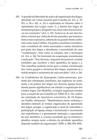 Estudos da CNBB - 107 
183. A questão da liberdade de ação e de organização dos leigos, 
abordada em várias ocasiões pelo Concilio (cf. LG, n. 37; 
PO, n. 96 e AG, n. 21) é explicitada no Decreto sobre o 
Apostolado dos Leigos como “[...] direito dos leigos de 
fundarem grupos e dirigirem-nos, bem como inscreverem- 
-se nos existentes” (AA, n. 19). Tratava-se de um fato his-tórico- 
eclesial que vinha do século passado e que tomara a 
forma mais expressiva, sobretudo na grande frente conhe-cida 
como Ação Católica. Os padres conciliares reconhece-ram 
a existência de várias associações e outras iniciativas 
por parte dos leigos e abordaram a necessidade de uma 
“coordenação”, bem como as relações com a hierarquia 
(cf. AA, n. 24). No horizonte da cooperação, encontramos 
a indicação: “Nas dioceses, enquanto for possível, existam 
conselhos que auxiliem a obra apostólica da Igreja [...]. 
Tais conselhos poderão servir para a mútua coordenação 
dos vários grupos e iniciativas dos leigos, mantendo-se a 
índole própria e autonomia de cada um deles” (AA, n. 26). 
184. As Conferências do Episcopado Latino-americano, par-tindo 
das orientações conciliares, das urgências do conti-nente 
e da prática dos leigos nas diversas Igrejas locais, 
deram passos signifi cativos em relação à organização dos 
cristãos leigos. Em Medellín, os bispos sugeriram estudos 
para a criação de um Conselho (cf. DMd 10, n. 19), confor-me 
orientação da Apostolicam actuositatem, 26. Os bispos, 
em Puebla, afi rmaram: “Manifestamos nossa confi ança e 
decidido estímulo às formas organizadas de apostolado 
dos leigos, porque: a organização é sinal de comunhão e 
participação da Igreja; enseja a transmissão e crescimento 
das experiências e a permanente formação e capacitação 
de seus membros. [...] numa sociedade que se estrutura e 
planifi ca sempre mais, a efi cácia da atividade apostólica 
depende também da organização” (DPb, n. 800, 801, 803). 
101 
Cristãos Leigos_BETA01.indd 101 30/05/14 13:40 
 