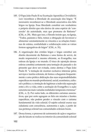 Cristãos Leigos e Leigas na Igreja e na Sociedade 
185. O Papa João Paulo II na Exortação Apostólica Christifi deles 
102 
Laici reconhece a liberdade de associação dos leigos: “É 
necessário reconhecer-se a liberdade associativa dos fi éis 
leigos na Igreja. Essa liberdade constitui um verdadeiro 
e próprio direito que não deriva de uma espécie de ‘con-cessão’ 
da autoridade, mas que promana do Batismo” 
(ChL, n. 29). Mais que isso, o Sínodo insiste que, na Igreja, 
“Todos, pastores e fi éis, temos a obrigação de favorecer e 
alimentar constantemente os vínculos e as relações frater-nas 
de estima, cordialidade e colaboração entre as várias 
formas agregativas de leigos” (ChL, n. 31). 
186. A organização dos cristãos leigos e leigas constitui um 
direito decorrente do Batismo e uma forma de servir, de 
modo responsável e mesmo efi ciente, ao Evangelho, nas 
esferas da Igreja e no mundo. O risco de oposição dessas 
esferas constitui certamente uma tentação do passado e do 
presente que deve ser evitada, como alertou o Papa João 
Paulo II: “a tentação de mostrar exclusivo interesse pelos 
serviços e tarefas eclesiais, de forma a chegarem frequente-mente 
a uma prática abdicação das suas responsabilidades 
específi cas no mundo profi ssional, social, econômico, cultu-ral 
e político; e a tentação de legitimar a indevida separação 
entre a fé e a vida, entre a aceitação do Evangelho e a ação 
concreta nas mais variadas realidades temporais e terrenas” 
(ChL, n. 2). Por outro lado, os diferentes carismas associa-tivos, 
que por certo agregam os fi éis em missões e frentes 
especifi cas, não podem perder o vínculo com o carisma 
fundamental da vida eclesial. O sujeito eclesial exerce sua 
cidadania com consciência, autonomia e ação, a partir de 
sua pertença eclesial nas comunidades eclesiais locais. 
187. Dessa forma, o processo de autonomia de ação e organiza-ção 
do laicato se realiza no interior da comunidade eclesial 
Cristãos Leigos_BETA01.indd 102 30/05/14 13:40 
 