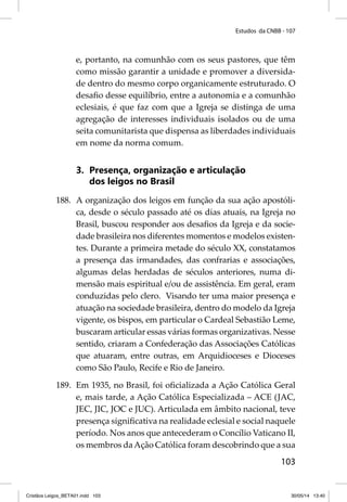Estudos da CNBB - 107 
e, portanto, na comunhão com os seus pastores, que têm 
como missão garantir a unidade e promover a diversida-de 
dentro do mesmo corpo organicamente estruturado. O 
desafi o desse equilíbrio, entre a autonomia e a comunhão 
eclesiais, é que faz com que a Igreja se distinga de uma 
agregação de interesses individuais isolados ou de uma 
seita comunitarista que dispensa as liberdades individuais 
em nome da norma comum. 
103 
3. Presença, organização e articulação 
dos leigos no Brasil 
188. A organização dos leigos em função da sua ação apostóli-ca, 
desde o século passado até os dias atuais, na Igreja no 
Brasil, buscou responder aos desafi os da Igreja e da socie-dade 
brasileira nos diferentes momentos e modelos existen-tes. 
Durante a primeira metade do século XX, constatamos 
a presença das irmandades, das confrarias e associações, 
algumas delas herdadas de séculos anteriores, numa di-mensão 
mais espiritual e/ou de assistência. Em geral, eram 
conduzidas pelo clero. Visando ter uma maior presença e 
atuação na sociedade brasileira, dentro do modelo da Igreja 
vigente, os bispos, em particular o Cardeal Sebastião Leme, 
buscaram articular essas várias formas organizativas. Nesse 
sentido, criaram a Confederação das Associações Católicas 
que atuaram, entre outras, em Arquidioceses e Dioceses 
como São Paulo, Recife e Rio de Janeiro. 
189. Em 1935, no Brasil, foi ofi cializada a Ação Católica Geral 
e, mais tarde, a Ação Católica Especializada – ACE (JAC, 
JEC, JIC, JOC e JUC). Articulada em âmbito nacional, teve 
presença signifi cativa na realidade eclesial e social naquele 
período. Nos anos que antecederam o Concílio Vaticano II, 
os membros da Ação Católica foram descobrindo que a sua 
Cristãos Leigos_BETA01.indd 103 30/05/14 13:40 
 
