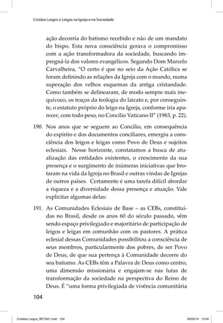Cristãos Leigos e Leigas na Igreja e na Sociedade 
104 
ação decorria do batismo recebido e não de um mandato 
do bispo. Esta nova consciência gerava o compromisso 
com a ação transformadora da sociedade, buscando im-pregná- 
la dos valores evangélicos. Segundo Dom Marcelo 
Carvalheira, “O certo é que no seio da Ação Católica se 
foram defi nindo as relações da Igreja com o mundo, numa 
superação dos velhos esquemas da antiga cristandade. 
Como também se delinearam, de modo sempre mais ine-quívoco, 
os traços da teologia do laicato e, por conseguin-te, 
o estatuto próprio do leigo na Igreja, conforme iria apa-recer, 
com todo peso, no Concílio Vaticano II” (1983, p. 22). 
190. Nos anos que se seguem ao Concílio, em consequência 
do espírito e dos documentos conciliares, emergiu a cons-ciência 
dos leigos e leigas como Povo de Deus e sujeitos 
eclesiais. Nesse horizonte, constatamos a busca de atu-alização 
das entidades existentes, o crescimento da sua 
presença e o surgimento de inúmeras iniciativas que bro-taram 
na vida da Igreja no Brasil e outras vindas de Igrejas 
de outros países. Certamente é uma tarefa difícil abordar 
a riqueza e a diversidade dessa presença e atuação. Vale 
explicitar algumas delas: 
191. As Comunidades Eclesiais de Base – as CEBs, constituí-das 
no Brasil, desde os anos 60 do século passado, vêm 
sendo espaço privilegiado e majoritário de participação de 
leigos e leigas em comunhão com os pastores. A prática 
eclesial dessas Comunidades possibilitou a consciência de 
seus membros, particularmente dos pobres, de ser Povo 
de Deus, de que sua pertença à Comunidade decorre do 
seu batismo. As CEBs têm a Palavra de Deus como centro, 
uma dimensão missionária e engajam-se nas lutas de 
transformação da sociedade na perspectiva do Reino de 
Deus. É “uma forma privilegiada de vivência comunitária 
Cristãos Leigos_BETA01.indd 104 30/05/14 13:40 
 