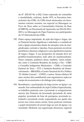 Estudos da CNBB - 107 
da fé” (DGAE 94, n.102). Como expressão de comunhão 
e sinodalidade, realizam, desde 1975, os Encontros Inte-reclesiais 
das CEBs. As CEBs foram destacadas em docu-mentos 
eclesiais recentes, em especial na Mensagem ao 
Povo de Deus sobre as Comunidades Eclesiais de Base 
(CNBB 92), no Documento de Aparecida, nas DGAE 2011- 
2015 e na Mensagem do Papa Francisco aos participantes 
do 13º Intereclesial das CEBs. 
192. Outro espaço importante, de ação dos leigos e leigas, são 
as Pastorais Sociais. Signifi cam a solicitude e o cuidado de 
toda a Igreja missionária diante de situações reais de mar-ginalização, 
exclusão e injustiça. Essas pastorais envolvem 
presbíteros, diáconos, religiosos e uma signifi cativa maioria 
de leigos e leigas. A sua perspectiva de atuação deve ser 
profético-transformadora, indo além do assistencialismo. 
Nesse conjunto, podemos situar, também, várias entida-des 
como a Comissão Brasileira de Justiça e Paz – CBJP; 
o Conselho Indigenista Missionário – CIMI; a Comissão 
Pastoral da Terra – CPT; o Instituto Brasileiro de Desen-volvimento 
– IBRADES; o Centro Nacional de Fé e Política 
“D. Helder Camara” – CEFEP, e outros. Nesses últimos 50 
anos, muitos vêm contribuindo com organismos e ações no 
campo do ecumenismo e do diálogo inter-religioso. 
193. Ressaltamos a participação do leigo jovem na Igreja e no 
mundo. Em continuidade da Ação Católica Especializada, 
os trabalhos pastorais com a juventude se reorganizaram 
através das Pastorais da Juventude (juventude do meio 
popular, juventude de base de paróquias, juventude es-tudantil 
e juventude rural), respondendo aos apelos dos 
jovens nos vários meios sociais. Essas pastorais retomam 
o papel missionário do jovem leigo no seio da Igreja e na 
sociedade. Mediante sua organização diocesana, regional 
105 
Cristãos Leigos_BETA01.indd 105 30/05/14 13:40 
 