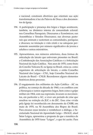Cristãos Leigos e Leigas na Igreja e na Sociedade 
106 
e nacional, constroem diretrizes que orientam sua ação 
transformadora à luz da Palavra de Deus e dos documen-tos 
da Igreja. 
194. A participação e presença dos leigos e leigas acontecem, 
também, na dinâmica interna da comunidade eclesial: 
nos Conselhos Paroquiais, Diocesanos e Econômicos; nas 
Assembleias e Sínodos Diocesanos; nas diversas pasto-rais 
que animam e sustentam as comunidades, paróquias 
e dioceses; na iniciação à vida cristã e na catequese per-manente 
assumidas por número signifi cativo de jovens e 
adultos e outros ministérios. 
195. Apresentamos, nos números anteriores, duas formas de 
articulação do laicato que estiveram presentes no Brasil: 
a Confederação das Associações Católicas e a Articulação 
Nacional da Ação Católica. Nos anos de 1970, como fruto 
do Concílio Vaticano II, na Igreja no Brasil, criou-se, como 
organismo de articulação do laicato, o então Conselho 
Nacional dos Leigos – CNL, hoje Conselho Nacional do 
Laicato do Brasil – CNLB. Recordemos alguns elementos 
históricos desse processo. 
196. O engajamento dos militantes da Ação Católica - AC na 
política, no começo da década de 1960, e os confl itos com 
a hierarquia e outros segmentos leigos, bem como o golpe 
militar em 1964, com sua repressão, levaram os movimen-tos, 
em particular a AC, a viver um período de crise que 
resultou na extinção da JUC e da JEC. Essa crise vivida 
pela Igreja foi reconhecida em documento da CNBB, em 
maio de 1970, na XI Assembleia dos Bispos do Brasil. 
Para encarar essas tensões e restabelecer o diálogo, o Se-cretariado 
Nacional do Apostolado Leigo – SNALE, atual 
Setor Leigos, apresentou a proposta de que a temática da 
Assembleia de 1970 fosse “Leigos”, o que foi aceito. Para 
Cristãos Leigos_BETA01.indd 106 30/05/14 13:40 
 