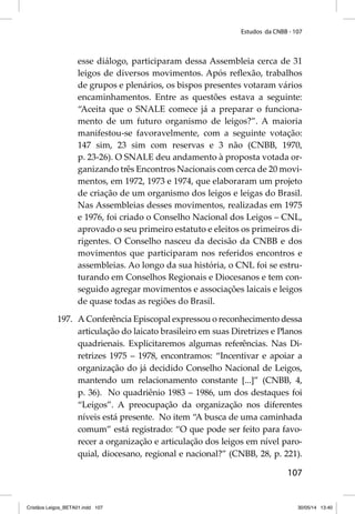 Estudos da CNBB - 107 
esse diálogo, participaram dessa Assembleia cerca de 31 
leigos de diversos movimentos. Após refl exão, trabalhos 
de grupos e plenários, os bispos presentes votaram vários 
encaminhamentos. Entre as questões estava a seguinte: 
“Aceita que o SNALE comece já a preparar o funciona-mento 
de um futuro organismo de leigos?”. A maioria 
manifestou-se favoravelmente, com a seguinte votação: 
147 sim, 23 sim com reservas e 3 não (CNBB, 1970, 
p. 23-26). O SNALE deu andamento à proposta votada or-ganizando 
três Encontros Nacionais com cerca de 20 movi-mentos, 
em 1972, 1973 e 1974, que elaboraram um projeto 
de criação de um organismo dos leigos e leigas do Brasil. 
Nas Assembleias desses movimentos, realizadas em 1975 
e 1976, foi criado o Conselho Nacional dos Leigos – CNL, 
aprovado o seu primeiro estatuto e eleitos os primeiros di-rigentes. 
O Conselho nasceu da decisão da CNBB e dos 
movimentos que participaram nos referidos encontros e 
assembleias. Ao longo da sua história, o CNL foi se estru-turando 
em Conselhos Regionais e Diocesanos e tem con-seguido 
agregar movimentos e associações laicais e leigos 
107 
de quase todas as regiões do Brasil. 
197. A Conferência Episcopal expressou o reconhecimento dessa 
articulação do laicato brasileiro em suas Diretrizes e Planos 
quadrienais. Explicitaremos algumas referências. Nas Di-retrizes 
1975 – 1978, encontramos: “Incentivar e apoiar a 
organização do já decidido Conselho Nacional de Leigos, 
mantendo um relacionamento constante [...]” (CNBB, 4, 
p. 36). No quadriênio 1983 – 1986, um dos destaques foi 
“Leigos”. A preocupação da organização nos diferentes 
níveis está presente. No item “A busca de uma caminhada 
comum” está registrado: “O que pode ser feito para favo-recer 
a organização e articulação dos leigos em nível paro-quial, 
diocesano, regional e nacional?” (CNBB, 28, p. 221). 
Cristãos Leigos_BETA01.indd 107 30/05/14 13:40 
 