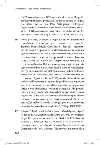 Cristãos Leigos e Leigas na Igreja e na Sociedade 
108 
Na 23ª Assembleia, em 1985, foi analisado o tema “Leigos”, 
como contribuição à preparação do Sínodo sobre os leigos, 
que estava previsto para 1986. Participaram 18 leigos e 
leigas, sendo 13 homens e 5 mulheres, de diferentes profi s-sões. 
O CNL apresentou, num painel, os dados de um le-vantamento 
junto aos leigos do Brasil (cf. CNL, 1985, p. 3-7). 
198. Nesse processo, os leigos e leigas foram reconhecendo a 
necessidade de se organizarem, conforme sua vocação. 
Segundo Dom Marcelo Carvalheira, “Sem essa organiza-ção 
em conselhos próprios, fundamentados no mistério da 
Igreja comunhão e missão e, consequentemente, na teologia 
dos ministérios, parece-nos impossível enfrentar, hoje, no 
mundo atual com toda a sua complexidade, o desafi o da 
nova evangelização. Daí ser necessário que não só partici-pem 
de conselhos mais diversifi cados e, em si mais signifi - 
cativos da comunhão eclesial, como os conselhos pastorais, 
paroquiais ou diocesanos, nos quais se acham também sa-cerdotes 
e religiosos (ChL, n. 25,27), mas também, de modo 
mais específi co e com a autonomia que lhes cabe, é preciso 
que se organizem em conselhos especiais de leigos nos 
vários níveis diocesanos, regionais e nacional. Há proble-mas 
na evangelização do mundo hoje a que só os cristãos 
leigos articulados e até organizados ofi cialmente podem dar 
resposta, também como Igreja inserida no mundo. Serão or-ganizações 
análogas aos de outros grupos organizados em 
conferências, conselhos e comissões” (1989, p. 1580-1587). 
199. O tema “Missão e ministérios dos cristãos leigos e leigas” 
foi refl etido na Assembleia da CNBB de 1998. O resultado 
foi publicado como documento de estudos da CNBB com o 
número 77. Após estudos nas dioceses e nas diferentes ex-pressões 
laicais, inclusive na IV Assembleia Nacional dos 
Organismos do Povo de Deus, foi aprovado na Assembleia 
Cristãos Leigos_BETA01.indd 108 30/05/14 13:40 
 
