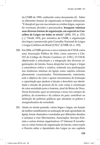 Estudos da CNBB - 107 
da CNBB de 1999, conhecido como documento 62. Sobre 
as diferentes formas de organização os bispos afi rmaram: 
“É desejável que em sua missão os cristãos leigos, superan-do 
eventuais divisões e preconceitos, busquem valorizar 
suas diversas formas de organização, em especial os Con-selhos 
de Leigos em todos os níveis” (2002, 191, p. 127). 
[...] “Desde 1976, por iniciativa da CNBB, a organização 
dos leigos é promovida pelo Conselho Nacional de Leigos 
e Leigas Católicos do Brasil (CNL)” (CNBB, 62, n. 192). 
200. Em 2004, a CNBB aprovou o novo estatuto do CNLB, como 
uma Associação Pública de Fiéis, como assevera o Cân. 
215 do Código de Direito Canônico (cf. CDC). O CNLB, 
objetivando a articulação e a integração das diversas or-ganizações 
do laicato, busca despertar nos leigos e leigas 
a consciência crítica e criativa, estimula sua participação 
nas instâncias internas da Igreja como sujeitos eclesiais 
plenamente vocacionados. Prioritariamente, entretanto, 
está o objetivo de criar e apoiar mecanismos de formação 
e capacitação que ajudem o laicato a descobrir sua identi-dade 
e missão de pessoas de fé, com vistas à construção 
de uma sociedade justa e fraterna, sinal do Reino de Deus. 
Nesse horizonte, quer ser presença e atuar nos campos da 
política, da economia e da cultura do país; contribuir na 
defi nição de políticas públicas que atendam os pobres e 
marginalizados da sociedade. 
201. Ainda no século passado, vários leigos e leigas, em função 
de melhor contribuírem na realização de todo apostolado da 
Igreja, foram chamados e suscitados por diferentes desafi os 
e carismas a criar Movimentos, Associações, Serviços Ecle-siais 
e outras formas organizativas. O Vaticano II reconhe-ceu 
as várias formas de organização do laicato, como expôs 
o Decreto sobre o Apostolado dos Leigos no seu capítulo 
109 
Cristãos Leigos_BETA01.indd 109 30/05/14 13:40 
 