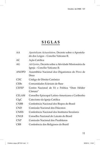 Estudos da CNBB - 107 
11 
S I G L A S 
AA Apostolicam Actuositatem, Decreto sobre o Apostola-do 
dos Leigos – Concílio Vaticano II. 
AC Ação Católica 
AG Ad Gentes, Decreto sobre a Atividade Missionária da 
Igreja – Concílio Vaticano II. 
ANOPD Assembleia Nacional dos Organismos do Povo de 
Deus 
CDC Código de Direito Canônico 
CEBs Comunidades Eclesiais de Base 
CEFEP Centro Nacional de Fé e Política “Dom Hélder 
Câmara” 
CELAM Conselho Episcopal Latino-Americano e Caribenho 
CIgC Catecismo da Igreja Católica 
CNBB Conferência Nacional dos Bispos do Brasil 
CND Comissão Nacional dos Diáconos 
CNISS Conferência Nacional dos Institutos Seculares 
CNLB Conselho Nacional do Laicato do Brasil 
CNP Comissão Nacional dos Presbíteros 
CRB Conferência dos Religiosos do Brasil 
Cristãos Leigos_BETA01.indd 11 30/05/14 13:40 
 