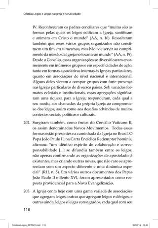 Cristãos Leigos e Leigas na Igreja e na Sociedade 
110 
IV. Reconheceram os padres conciliares que “muitas são as 
formas pelas quais os leigos edifi cam a Igreja, santifi cam 
e animam em Cristo o mundo” (AA, n. 16). Ressaltaram 
também que esses vários grupos organizados não consti-tuem 
um fi m em si mesmos, mas hão “de servir ao cumpri-mento 
da missão da Igreja no tocante ao mundo” (AA, n. 19). 
Desde o Concílio, essas organizações se diversifi caram enor-memente 
em inúmeros grupos e em especifi cidades de ação, 
tanto em formas associativas internas às Igrejas particulares, 
quanto em associações de nível nacional e internacional. 
Alguns deles vieram a compor grupos com forte presença 
nas Igrejas particulares de diversos países. Sob variados for-matos 
eclesiais e institucionais, essas agregações signifi ca-ram 
uma riqueza para a Igreja; responderam, cada qual a 
seu modo, aos chamados da própria Igreja ao compromis-so 
dos leigos, assim como aos desafi os advindos de muitos 
contextos sociais, políticos e culturais. 
202. Surgiram também, como frutos do Concílio Vaticano II, 
os assim denominados Novos Movimentos. Todas essas 
formas estão presentes na caminhada da Igreja no Brasil. O 
Papa João Paulo II, na Carta Encíclica Redemptor hominis, 
afi rmou: “um idêntico espírito de colaboração e corres-ponsabilidade 
[...] se difundiu também entre os leigos, 
não apenas confi rmando as organizações de apostolado já 
existentes, mas criando outras novas, que não raro se apre-sentam 
com um aspecto diferente e uma dinâmica espe-cial” 
(RH, n. 5). Em vários outros documentos dos Papas 
João Paulo II e Bento XVI, foram apresentados como res-posta 
providencial para a Nova Evangelização. 
203. A Igreja conta hoje com uma gama variada de associações 
que agregam leigos, outras que agregam leigos e clérigos, e 
outras ainda, leigos e leigas consagrados, cada qual com seu 
Cristãos Leigos_BETA01.indd 110 30/05/14 13:40 
 