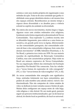 Estudos da CNBB - 107 
carisma e com seus modos próprios de organização e seus 
métodos de ação. Trata-se de uma variedade que ganha vi-sibilidade 
como grupo identitário dentro e até mesmo fora 
dos espaços eclesiais. Reconhecemos ao mesmo tempo a 
riqueza dessa diversidade e os desafi os para a vivência 
eclesial no espírito da unidade na diversidade. 
204. Na esteira dos novos movimentos, muitos leigos e leigas, 
algumas vezes com cristãos ordenados e/ou religiosos, 
fundaram outra forma organizativa denominada de Novas 
Comunidades. Essa expressão “[...] embora recente, tem 
se difundido largamente, para referir-se a uma forma as-sociativa, 
em grande parte nova na Igreja, diferenciando- 
-se das comunidades paroquiais, das comunidades ecle-siais 
de base e das comunidades religiosas, bem como dos 
demais movimentos” (CNBB, Subsídios Doutrinais, n. 3). 
No Brasil, a primeira teve início em 1978. Na sua maioria 
nascidas da espiritualidade da Renovação Carismática 
Católica, mas com características próprias. Hoje existe no 
Brasil um número expressivo de Novas Comunidades. 
Na sua organização, bebem das orientações da Exortação 
Apostólica Pós-Sinodal Vita consecrata. Esta faz referên-cia 
a “novas formas de expressões de vida consagrada” 
(VC, n. 12) e “novas formas de vida evangélica” (VC, n. 62). 
205. As novas comunidades têm emergido com signifi cativa 
força, centradas fortemente nos laços comunitários, que 
pedem de cada membro uma adesão estável, visível e ins-titucionalizada. 
Elas são compostas de vários estados de 
vida e se dedicam às mais variadas causas e frentes de ação. 
Muitas delas confi guram um espaço misto de vida leiga, 
vida religiosa e vida clerical. De um modo geral, parecem 
seguir um percurso institucionalizador, que vai do laical ao 
clerical, do direito local ao pontifício, do local ao universal. 
111 
Cristãos Leigos_BETA01.indd 111 30/05/14 13:40 
 