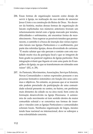 Cristãos Leigos e Leigas na Igreja e na Sociedade 
206. Essas formas de organização nascem como desejo de 
112 
servir à Igreja, na realização da sua missão de anunciar 
Jesus Cristo e na construção do Reino de Deus. No decor-rer 
da história, muitas dessas formas de organização do 
laicato explicitadas nos números anteriores tiveram um 
relacionamento inicial com a Igreja marcado por tensões, 
difi culdades e sofrimentos, até encontrar forma de reco-nhecimento. 
Para superar as possíveis tensões que perma-necem, 
o caminho é a busca de inserção das várias expres-sões 
laicais nas Igrejas Particulares e o acolhimento, por 
parte das referidas Igrejas, dessa diversidade de carismas. 
“É muito salutar que não percam o contato com esta rea-lidade 
muito rica da paróquia local e que se integrem de 
bom grado na pastoral orgânica da Igreja particular. Esta 
integração evitará que fi quem só com uma parte do Evan-gelho 
e da Igreja, ou que se transformem em nômades sem 
raízes” (EG, n. 29). 
207. As Pastorais, Movimentos, Associações, Serviços Eclesiais, 
Novas Comunidades e outras expressões possuem o seu 
processo formativo sistemático em função dos seus caris-mas 
e objetivos. No entanto, as pessoas que aí se inserem 
não podem prescindir da participação de uma comuni-dade 
eclesial presente no centro, no bairro, em periferias 
mais distantes da cidade ou na área rural, bem como da 
formação desenvolvida na Igreja Diocesana. A autono-mia 
de cada movimento só tem sentido dentro da maior 
comunhão eclesial e se concretiza nas formas de inser-ção 
e vínculos com as Igrejas Particulares e comunidades 
eclesiais locais. Nenhuma organização de leigos, mesmo 
tendo base nacional ou internacional, deve se sobrepor a 
essa eclesialidade concreta. 
Cristãos Leigos_BETA01.indd 112 30/05/14 13:40 
 