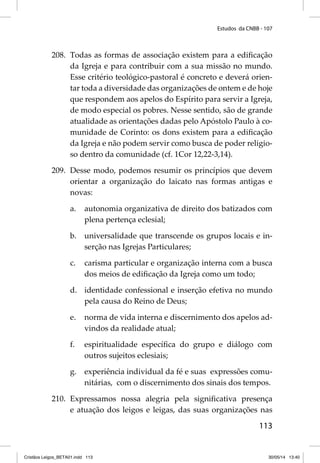 Estudos da CNBB - 107 
208. Todas as formas de associação existem para a edifi cação 
da Igreja e para contribuir com a sua missão no mundo. 
Esse critério teológico-pastoral é concreto e deverá orien-tar 
toda a diversidade das organizações de ontem e de hoje 
que respondem aos apelos do Espírito para servir a Igreja, 
de modo especial os pobres. Nesse sentido, são de grande 
atualidade as orientações dadas pelo Apóstolo Paulo à co-munidade 
de Corinto: os dons existem para a edifi cação 
da Igreja e não podem servir como busca de poder religio-so 
dentro da comunidade (cf. 1Cor 12,22-3,14). 
209. Desse modo, podemos resumir os princípios que devem 
orientar a organização do laicato nas formas antigas e 
novas: 
a. autonomia organizativa de direito dos batizados com 
113 
plena pertença eclesial; 
b. universalidade que transcende os grupos locais e in-serção 
nas Igrejas Particulares; 
c. carisma particular e organização interna com a busca 
dos meios de edifi cação da Igreja como um todo; 
d. identidade confessional e inserção efetiva no mundo 
pela causa do Reino de Deus; 
e. norma de vida interna e discernimento dos apelos ad-vindos 
da realidade atual; 
f. espiritualidade específi ca do grupo e diálogo com 
outros sujeitos eclesiais; 
g. experiência individual da fé e suas expressões comu-nitárias, 
com o discernimento dos sinais dos tempos. 
210. Expressamos nossa alegria pela signifi cativa presença 
e atuação dos leigos e leigas, das suas organizações nas 
Cristãos Leigos_BETA01.indd 113 30/05/14 13:40 
 