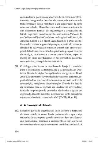 Cristãos Leigos e Leigas na Igreja e na Sociedade 
114 
comunidades, paróquias e dioceses, bem como no enfren-tamento 
dos grandes desafi os de nosso país, na busca da 
transformação dessa realidade e da construção de uma 
nova sociedade. Reconhecemos o direito e a autonomia 
das diferentes formas de organização e articulação do 
laicato expressos nos documentos do Concílio Vaticano II, 
no Código de Direito Canônico, no Magistério Eclesial, da 
América Latina e do Brasil. Agradecemos a Deus os mi-lhares 
de cristãos leigos e leigas que, a partir do reconhe-cimento 
da sua vocação e missão, atuam com amor e dis-ponibilidade 
nas comunidades, pastorais, grupos, equipes 
de serviços, movimentos e novas comunidades, especial-mente 
em suas coordenações e nos conselhos pastorais, 
comunitários, paroquiais e econômicos. 
211. O diálogo entre todos os membros da Igreja é o caminho 
para o testemunho da fraternidade e da unidade. As Dire-trizes 
Gerais da Ação Evangelizadora da Igreja no Brasil 
2011-2015 afi rmam: “A variedade de vocações, carismas, es-piritualidades 
e movimentos é uma riqueza e não motivo de 
competição, rejeição ou discriminação. Grande é o desafi o 
da educação para a vivência da unidade na diversidade, 
fundada no princípio de que todos são irmãos e iguais em 
dignidade. Quanto maior for a comunhão, tanto mais efi caz 
o testemunho de fé da comunidade” (CNBB, 94, n. 98). 
4. A formação do laicato 
212. Sabemos que cada organização laical assume a formação 
de seus membros como tarefa primordial, o que exige 
empenho de todos para que ela se realize. Sem uma forma-ção 
permanente, contínua e consistente, o sujeito eclesial 
corre o risco de estagnar-se em sua caminhada eclesial. A 
Cristãos Leigos_BETA01.indd 114 30/05/14 13:40 
 