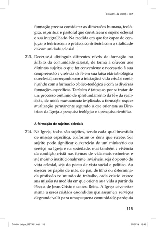 Estudos da CNBB - 107 
formação precisa considerar as dimensões humana, teoló-gica, 
espiritual e pastoral que constituem o sujeito eclesial 
e sua integralidade. Na medida em que for capaz de con-jugar 
o teórico com o prático, contribuirá com a vitalidade 
115 
da comunidade eclesial. 
213. Dever-se-á distinguir diferentes níveis de formação no 
âmbito da comunidade eclesial, de forma a oferecer aos 
distintos sujeitos o que for conveniente e necessário à sua 
compreensão e vivência da fé em sua faixa etária biológica 
ou eclesial, começando com a iniciação à vida cristã e conti-nuando 
com a formação bíblico-teológica e com as diversas 
formações específi cas. Também é fato que, por se tratar de 
um processo contínuo de aprofundamento da fé e da reali-dade, 
de modo mutuamente implicado, a formação requer 
atualização permanente segundo o que orientam as Dire-trizes 
da Igreja, a pesquisa teológica e a pesquisa científi ca. 
A formação de sujeitos eclesiais 
214. Na Igreja, todos são sujeitos, sendo cada qual investido 
de missão específi ca, conforme os dons que recebe. Ser 
sujeito pode signifi car o exercício de um ministério ou 
serviço na Igreja e na sociedade, mas também a vivência 
da condição cristã nas formas de vida mais rotineiras e 
até mesmo institucionalmente invisíveis, seja do ponto de 
vista eclesial, seja do ponto de vista social e político. Ao 
exercer os papéis de mãe, de pai, de fi lho ou determina-da 
profi ssão no mundo do trabalho, cada cristão exerce 
sua missão na medida em que orienta sua vida a partir da 
Pessoa de Jesus Cristo e do seu Reino. A Igreja deve estar 
atenta a esses cristãos escondidos que assumem serviços 
de grande valia para uma pequena comunidade, paróquia 
Cristãos Leigos_BETA01.indd 115 30/05/14 13:40 
 