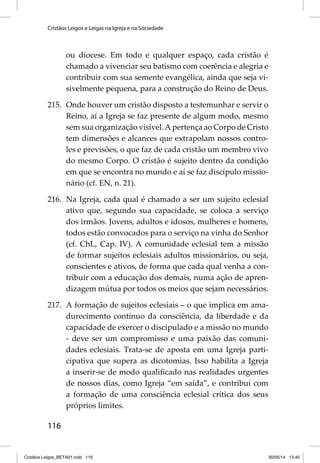 Cristãos Leigos e Leigas na Igreja e na Sociedade 
116 
ou diocese. Em todo e qualquer espaço, cada cristão é 
chamado a vivenciar seu batismo com coerência e alegria e 
contribuir com sua semente evangélica, ainda que seja vi-sivelmente 
pequena, para a construção do Reino de Deus. 
215. Onde houver um cristão disposto a testemunhar e servir o 
Reino, aí a Igreja se faz presente de algum modo, mesmo 
sem sua organização visível. A pertença ao Corpo de Cristo 
tem dimensões e alcances que extrapolam nossos contro-les 
e previsões, o que faz de cada cristão um membro vivo 
do mesmo Corpo. O cristão é sujeito dentro da condição 
em que se encontra no mundo e aí se faz discípulo missio-nário 
(cf. EN, n. 21). 
216. Na Igreja, cada qual é chamado a ser um sujeito eclesial 
ativo que, segundo sua capacidade, se coloca a serviço 
dos irmãos. Jovens, adultos e idosos, mulheres e homens, 
todos estão convocados para o serviço na vinha do Senhor 
(cf. ChL, Cap. IV). A comunidade eclesial tem a missão 
de formar sujeitos eclesiais adultos missionários, ou seja, 
conscientes e ativos, de forma que cada qual venha a con-tribuir 
com a educação dos demais, numa ação de apren-dizagem 
mútua por todos os meios que sejam necessários. 
217. A formação de sujeitos eclesiais – o que implica em ama-durecimento 
contínuo da consciência, da liberdade e da 
capacidade de exercer o discipulado e a missão no mundo 
- deve ser um compromisso e uma paixão das comuni-dades 
eclesiais. Trata-se de aposta em uma Igreja parti-cipativa 
que supera as dicotomias. Isso habilita a Igreja 
a inserir-se de modo qualifi cado nas realidades urgentes 
de nossos dias, como Igreja “em saída”, e contribui com 
a formação de uma consciência eclesial crítica dos seus 
próprios limites. 
Cristãos Leigos_BETA01.indd 116 30/05/14 13:40 
 