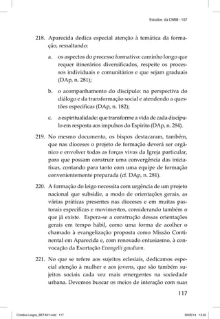 Estudos da CNBB - 107 
218. Aparecida dedica especial atenção à temática da forma-ção, 
117 
ressaltando: 
a. os aspectos do processo formativo: caminho longo que 
requer itinerários diversifi cados, respeite os proces-sos 
individuais e comunitários e que sejam graduais 
(DAp, n. 281); 
b. o acompanhamento do discípulo: na perspectiva do 
diálogo e da transformação social e atendendo a ques-tões 
especifi cas (DAp, n. 182); 
c. a espiritualidade: que transforme a vida de cada discípu-lo 
em resposta aos impulsos do Espírito (DAp, n. 284). 
219. No mesmo documento, os bispos destacaram, também, 
que nas dioceses o projeto de formação deverá ser orgâ-nico 
e envolver todas as forças vivas da Igreja particular, 
para que possam construir uma convergência das inicia-tivas, 
contando para tanto com uma equipe de formação 
convenientemente preparada (cf. DAp, n. 281). 
220. A formação do leigo necessita com urgência de um projeto 
nacional que subsidie, a modo de orientações gerais, as 
várias práticas presentes nas dioceses e em muitas pas-torais 
específi cas e movimentos, considerando também o 
que já existe. Espera-se a construção dessas orientações 
gerais em tempo hábil, como uma forma de acolher o 
chamado à evangelização proposta como Missão Conti-nental 
em Aparecida e, com renovado entusiasmo, à con-vocação 
da Exortação Evangelii gaudium. 
221. No que se refere aos sujeitos eclesiais, dedicamos espe-cial 
atenção à mulher e aos jovens, que são também su-jeitos 
sociais cada vez mais emergentes na sociedade 
urbana. Devemos buscar os meios de interação com suas 
Cristãos Leigos_BETA01.indd 117 30/05/14 13:40 
 