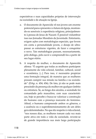 Cristãos Leigos e Leigas na Igreja e na Sociedade 
118 
expectativas e suas capacidades próprias de intervenção 
na sociedade e de atuação na Igreja. 
a. O documento de Aparecida vê nos jovens um enorme 
potencial para o presente e o futuro da Igreja, mostran-do- 
os sensíveis à experiência religiosa, principalmen-te 
à pessoa de Jesus de Nazaré. É possível vislumbrar 
isso nas Jornadas Mundiais da Juventude. Entretanto, 
exigem ações com metodologias especiais, que levem 
em conta a personalidade jovem, o desejo de ultra-passar 
as estruturas vigentes, de fazer e conquistar 
o novo. Tais metodologias passam, necessariamente, 
pelo diálogo, pelo ouvir e compreendê-los a partir de 
seu lugar etário. 
b. A respeito da mulher, o documento de Aparecida 
afi rma: “É urgente que todas as mulheres participem 
plenamente da vida eclesial, familiar, cultural, social 
e econômica, [...] Para isso, é necessário propiciar 
uma formação integral, de maneira que as mulheres 
possam cumprir sua missão na família e na socieda-de” 
(DAp, n. 454; 456). De fato, já não se pode mais 
prescindir da presença da mulher em qualquer âmbito 
ou estrutura. Se, ao longo dos séculos, a sociedade foi 
comandada pelo masculino, com suas característi-cas, 
hoje se percebe e busca-se valorizar a construção 
do humano com a presença marcante do feminino. 
Afi nal, o humano compreende ambos os gêneros, e 
a ausência ou o superdimensionamento de um deles 
gera deformidades. No que diz respeito à vida eclesial, 
“nos nossos dias, as mulheres tomam cada vez mais 
parte ativa em toda a vida da sociedade, reveste-se 
de grande importância sua mais larga participação 
Cristãos Leigos_BETA01.indd 118 30/05/14 13:40 
 