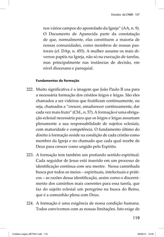 Estudos da CNBB - 107 
nos vários campos do apostolado da Igreja” (AA, n. 9). 
O Documento de Aparecida parte da constatação 
de que, normalmente, elas constituem a maioria de 
nossas comunidades, como membros de nossas pas-torais 
(cf. DAp, n. 455). A mulher assume os mais di-versos 
papéis na Igreja, não só na execução de tarefas, 
mas principalmente nas instâncias de decisão, em 
nível diocesano e paroquial. 
119 
Fundamentos da formação 
222. Muito signifi cativa é a imagem que João Paulo II usa para 
a necessária formação dos cristãos leigos e leigas. São eles 
chamados a ser videiras que frutifi cam continuamente, ou 
seja, chamados a “crescer, amadurecer continuamente, dar 
cada vez mais fruto” (ChL, n. 57). A formação é uma obriga-ção 
eclesial necessária para que os leigos e leigas assumam 
plenamente a sua responsabilidade de sujeitos eclesiais, 
com maturidade e competência. O fundamento último do 
direito à formação reside na condição de cada cristão como 
membro da Igreja e no chamado que cada qual recebe de 
Deus para crescer como ungido pelo Espírito. 
223. A formação tem também um profundo sentido espiritual. 
Cada seguidor de Jesus está inserido em um processo de 
identifi cação contínua com seu mestre. Nessa caminhada 
busca por todos os meios – espirituais, intelectuais e práti-cos 
– as razões dessa identifi cação, assim como o discerni-mento 
dos caminhos mais coerentes para essa tarefa, que 
faz do sujeito eclesial um peregrino na busca do Reino, 
que é a comunhão plena com Deus. 
224. A formação é uma exigência de nossa condição humana. 
Todos convivemos com as nossas limitações. Isto exige de 
Cristãos Leigos_BETA01.indd 119 30/05/14 13:40 
 