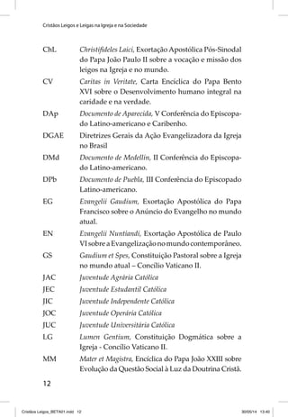 Cristãos Leigos e Leigas na Igreja e na Sociedade 
ChL Christifi deles Laici, Exortação Apostólica Pós-Sinodal 
12 
do Papa João Paulo II sobre a vocação e missão dos 
leigos na Igreja e no mundo. 
CV Caritas in Veritate, Carta Encíclica do Papa Bento 
XVI sobre o Desenvolvimento humano integral na 
caridade e na verdade. 
DAp Documento de Aparecida, V Conferência do Episcopa-do 
Latino-americano e Caribenho. 
DGAE Diretrizes Gerais da Ação Evangelizadora da Igreja 
no Brasil 
DMd Documento de Medellín, II Conferência do Episcopa-do 
Latino-americano. 
DPb Documento de Puebla, III Conferência do Episcopado 
Latino-americano. 
EG Evangelii Gaudium, Exortação Apostólica do Papa 
Francisco sobre o Anúncio do Evangelho no mundo 
atual. 
EN Evangelii Nuntiandi, Exortação Apostólica de Paulo 
VI sobre a Evangelização no mundo contemporâneo. 
GS Gaudium et Spes, Constituição Pastoral sobre a Igreja 
no mundo atual – Concílio Vaticano II. 
JAC Juventude Agrária Católica 
JEC Juventude Estudantil Católica 
JIC Juventude Independente Católica 
JOC Juventude Operária Católica 
JUC Juventude Universitária Católica 
LG Lumen Gentium, Constituição Dogmática sobre a 
Igreja - Concílio Vaticano II. 
MM Mater et Magistra, Encíclica do Papa João XXIII sobre 
Evolução da Questão Social à Luz da Doutrina Cristã. 
Cristãos Leigos_BETA01.indd 12 30/05/14 13:40 
 