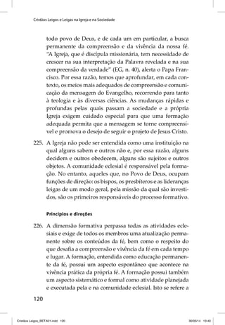 Cristãos Leigos e Leigas na Igreja e na Sociedade 
120 
todo povo de Deus, e de cada um em particular, a busca 
permanente da compreensão e da vivência da nossa fé. 
“A Igreja, que é discípula missionária, tem necessidade de 
crescer na sua interpretação da Palavra revelada e na sua 
compreensão da verdade” (EG, n. 40), alerta o Papa Fran-cisco. 
Por essa razão, temos que aprofundar, em cada con-texto, 
os meios mais adequados de compreensão e comuni-cação 
da mensagem do Evangelho, recorrendo para tanto 
à teologia e às diversas ciências. As mudanças rápidas e 
profundas pelas quais passam a sociedade e a própria 
Igreja exigem cuidado especial para que uma formação 
adequada permita que a mensagem se torne compreensí-vel 
e promova o desejo de seguir o projeto de Jesus Cristo. 
225. A Igreja não pode ser entendida como uma instituição na 
qual alguns sabem e outros não e, por essa razão, alguns 
decidem e outros obedecem, alguns são sujeitos e outros 
objetos. A comunidade eclesial é responsável pela forma-ção. 
No entanto, aqueles que, no Povo de Deus, ocupam 
funções de direção: os bispos, os presbíteros e as lideranças 
leigas de um modo geral, pela missão da qual são investi-dos, 
são os primeiros responsáveis do processo formativo. 
Princípios e direções 
226. A dimensão formativa perpassa todas as atividades ecle-siais 
e exige de todos os membros uma atualização perma-nente 
sobre os conteúdos da fé, bem como o respeito do 
que desafi a a compreensão e vivência da fé em cada tempo 
e lugar. A formação, entendida como educação permanen-te 
da fé, possui um aspecto espontâneo que acontece na 
vivência prática da própria fé. A formação possui também 
um aspecto sistemático e formal como atividade planejada 
e executada pela e na comunidade eclesial. Isto se refere a 
Cristãos Leigos_BETA01.indd 120 30/05/14 13:40 
 