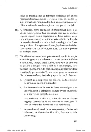 Estudos da CNBB - 107 
todas as modalidades de formação oferecidas em cursos 
regulares: formação básica oferecida a todos os sujeitos em 
suas respectivas comunidades, bem como formação espe-cífi 
ca relacionada a cada função e a cada grupo eclesial. 
227. A formação, como mediação imprescindível para a vi-vência 
madura da fé, deve contribuir para que os cristãos 
leigos e leigas vivam o seguimento de Jesus Cristo e deem 
uma resposta do que signifi ca ser cristão hoje, no Brasil e 
no mundo, situando-os como cristãos, no lugar e na época 
em que vivem. Para pensar a formação, devemos fazê-lo a 
partir dos sinais dos tempos, do nosso continente pobre e 
de tradição cristã. 
228. Consideram-se como princípios norteadores da formação: 
a relação Igreja-mundo-Reino, a dimensão comunitária e 
a comunhão, a opção pelos pobres, o respeito às questões 
de gênero, a relação teoria e prática, a inculturação, a pe-dagogia 
libertadora e de participação, a progressividade 
e avaliação permanente. Tendo como pano de fundo os 
Documentos do Magistério da Igreja, a formação deve ser: 
a. integral, para responder aos aspectos da fé, da razão, 
121 
da emoção e da espiritualidade; 
b. fundamentada na Palavra de Deus, mistagógica e re-lacionada 
com a catequese, liturgia e vida, favorecen-do 
a conversão pessoal e pastoral; 
c. missionária e inculturada, a fi m de que os cristãos 
leigos já conscientes de sua vocação e missão possam 
ir ao encontro dos demais em suas realidades; 
d. articuladora, de modo a superar, nos conteúdos e nos 
métodos, as dicotomias fé e vida, Igreja e mundo, 
clero e leigo; 
Cristãos Leigos_BETA01.indd 121 30/05/14 13:40 
 