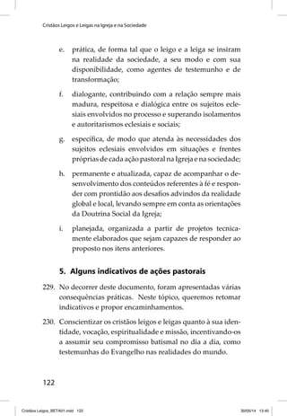 Cristãos Leigos e Leigas na Igreja e na Sociedade 
122 
e. prática, de forma tal que o leigo e a leiga se insiram 
na realidade da sociedade, a seu modo e com sua 
disponibilidade, como agentes de testemunho e de 
transformação; 
f. dialogante, contribuindo com a relação sempre mais 
madura, respeitosa e dialógica entre os sujeitos ecle-siais 
envolvidos no processo e superando isolamentos 
e autoritarismos eclesiais e sociais; 
g. específi ca, de modo que atenda às necessidades dos 
sujeitos eclesiais envolvidos em situações e frentes 
próprias de cada ação pastoral na Igreja e na sociedade; 
h. permanente e atualizada, capaz de acompanhar o de-senvolvimento 
dos conteúdos referentes à fé e respon-der 
com prontidão aos desafi os advindos da realidade 
global e local, levando sempre em conta as orientações 
da Doutrina Social da Igreja; 
i. planejada, organizada a partir de projetos tecnica-mente 
elaborados que sejam capazes de responder ao 
proposto nos itens anteriores. 
5. Alguns indicativos de ações pastorais 
229. No decorrer deste documento, foram apresentadas várias 
consequências práticas. Neste tópico, queremos retomar 
indicativos e propor encaminhamentos. 
230. Conscientizar os cristãos leigos e leigas quanto à sua iden-tidade, 
vocação, espiritualidade e missão, incentivando-os 
a assumir seu compromisso batismal no dia a dia, como 
testemunhas do Evangelho nas realidades do mundo. 
Cristãos Leigos_BETA01.indd 122 30/05/14 13:40 
 