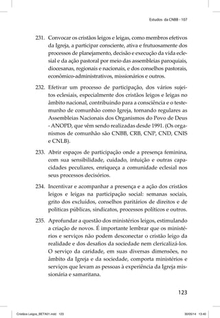 Estudos da CNBB - 107 
231. Convocar os cristãos leigos e leigas, como membros efetivos 
da Igreja, a participar consciente, ativa e frutuosamente dos 
processos de planejamento, decisão e execução da vida ecle-sial 
e da ação pastoral por meio das assembleias paroquiais, 
diocesanas, regionais e nacionais, e dos conselhos pastorais, 
econômico-administrativos, missionários e outros. 
232. Efetivar um processo de participação, dos vários sujei-tos 
eclesiais, especialmente dos cristãos leigos e leigas no 
âmbito nacional, contribuindo para a consciência e o teste-munho 
de comunhão como Igreja, tornando regulares as 
Assembleias Nacionais dos Organismos do Povo de Deus 
- ANOPD, que vêm sendo realizadas desde 1991. (Os orga-nismos 
de comunhão são CNBB, CRB, CNP, CND, CNIS 
123 
e CNLB). 
233. Abrir espaços de participação onde a presença feminina, 
com sua sensibilidade, cuidado, intuição e outras capa-cidades 
peculiares, enriqueça a comunidade eclesial nos 
seus processos decisórios. 
234. Incentivar e acompanhar a presença e a ação dos cristãos 
leigos e leigas na participação social: semanas sociais, 
grito dos excluídos, conselhos paritários de direitos e de 
politicas públicas, sindicatos, processos políticos e outros. 
235. Aprofundar a questão dos ministérios leigos, estimulando 
a criação de novos. É importante lembrar que os ministé-rios 
e serviços não podem desconectar o cristão leigo da 
realidade e dos desafi os da sociedade nem clericalizá-los. 
O serviço da caridade, em suas diversas dimensões, no 
âmbito da Igreja e da sociedade, comporta ministérios e 
serviços que levam as pessoas à experiência da Igreja mis-sionária 
e samaritana. 
Cristãos Leigos_BETA01.indd 123 30/05/14 13:40 
 