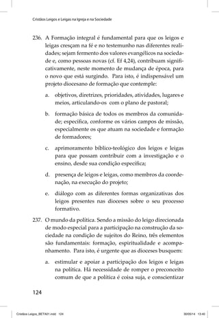 Cristãos Leigos e Leigas na Igreja e na Sociedade 
236. A Formação integral é fundamental para que os leigos e 
124 
leigas cresçam na fé e no testemunho nas diferentes reali-dades; 
sejam fermento dos valores evangélicos na socieda-de 
e, como pessoas novas (cf. Ef 4,24), contribuam signifi - 
cativamente, neste momento de mudança de época, para 
o novo que está surgindo. Para isto, é indispensável um 
projeto diocesano de formação que contemple: 
a. objetivos, diretrizes, prioridades, atividades, lugares e 
meios, articulando-os com o plano de pastoral; 
b. formação básica de todos os membros da comunida-de; 
específi ca, conforme os vários campos de missão, 
especialmente os que atuam na sociedade e formação 
de formadores; 
c. aprimoramento bíblico-teológico dos leigos e leigas 
para que possam contribuir com a investigação e o 
ensino, desde sua condição específi ca; 
d. presença de leigos e leigas, como membros da coorde-nação, 
na execução do projeto; 
e. diálogo com as diferentes formas organizativas dos 
leigos presentes nas dioceses sobre o seu processo 
formativo. 
237. O mundo da política. Sendo a missão do leigo direcionada 
de modo especial para a participação na construção da so-ciedade 
na condição de sujeitos do Reino, três elementos 
são fundamentais: formação, espiritualidade e acompa-nhamento. 
Para isto, é urgente que as dioceses busquem: 
a. estimular e apoiar a participação dos leigos e leigas 
na política. Há necessidade de romper o preconceito 
comum de que a política é coisa suja, e conscientizar 
Cristãos Leigos_BETA01.indd 124 30/05/14 13:40 
 
