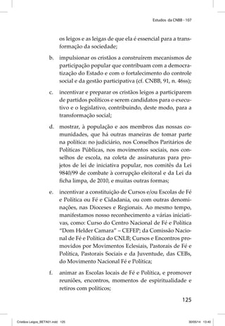 Estudos da CNBB - 107 
os leigos e as leigas de que ela é essencial para a trans-formação 
125 
da sociedade; 
b. impulsionar os cristãos a construírem mecanismos de 
participação popular que contribuam com a democra-tização 
do Estado e com o fortalecimento do controle 
social e da gestão participativa (cf. CNBB, 91, n. 46ss); 
c. incentivar e preparar os cristãos leigos a participarem 
de partidos políticos e serem candidatos para o execu-tivo 
e o legislativo, contribuindo, deste modo, para a 
transformação social; 
d. mostrar, à população e aos membros das nossas co-munidades, 
que há outras maneiras de tomar parte 
na política: no judiciário, nos Conselhos Paritários de 
Políticas Públicas, nos movimentos sociais, nos con-selhos 
de escola, na coleta de assinaturas para pro-jetos 
de lei de iniciativa popular, nos comitês da Lei 
9840/99 de combate à corrupção eleitoral e da Lei da 
fi cha limpa, de 2010, e muitas outras formas; 
e. incentivar a constituição de Cursos e/ou Escolas de Fé 
e Política ou Fé e Cidadania, ou com outras denomi-nações, 
nas Dioceses e Regionais. Ao mesmo tempo, 
manifestamos nosso reconhecimento a várias iniciati-vas, 
como: Curso do Centro Nacional de Fé e Política 
“Dom Helder Camara” – CEFEP; da Comissão Nacio-nal 
de Fé e Política do CNLB; Cursos e Encontros pro-movidos 
por Movimentos Eclesiais, Pastorais de Fé e 
Política, Pastorais Sociais e da Juventude, das CEBs, 
do Movimento Nacional Fé e Política; 
f. animar as Escolas locais de Fé e Política, e promover 
reuniões, encontros, momentos de espiritualidade e 
retiros com políticos; 
Cristãos Leigos_BETA01.indd 125 30/05/14 13:40 
 