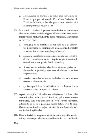 Cristãos Leigos e Leigas na Igreja e na Sociedade 
126 
g. acompanhar os cristãos que estão com mandatos po-líticos 
e que participam de Conselhos Paritários de 
Políticas Públicas, a fi m de que vivam também aí a 
missão profética (cf. Mt 5,10). 
238. Mundo do trabalho. A pessoa e o trabalho são elementos 
chaves no ensino social da Igreja. É um direito fundamen-tal 
da pessoa humana. Diante dessa realidade, as Dioceses 
se esforcem para: 
a. criar grupos de partilha e de refl exão para os diferen-tes 
profi ssionais, estimulando-os a serem discípulos 
missionários em sua atuação profi ssional; 
b. animar e manifestar nossa solidariedade aos trabalha-dores 
e trabalhadoras na conquista e preservação de 
seus direitos, em particular do trabalho; 
c. incentivar os cristãos, das diferentes categorias pro-fi 
ssionais, a participarem dos sindicatos e outras 
organizações; 
d. acolher os trabalhadores e trabalhadoras em nossas 
comunidades eclesiais; 
e. apoiar e participar de iniciativas de combate ao traba-lho 
escravo no campo e na cidade. 
239. Apoiar as ações realizadas em relação às famílias pelas 
comunidades, pela pastoral familiar, pelos movimentos 
familiares, para que elas possam formar seus membros, 
educando-os na fé e para que sejam defensores da vida. 
Que essas entidades estejam atentas às famílias mais vul-neráveis 
e fragilizadas. 
240. Criar e fortalecer as pastorais sociais, em espírito missio-nário, 
para responder às necessidades de cada realidade 
Cristãos Leigos_BETA01.indd 126 30/05/14 13:40 
 