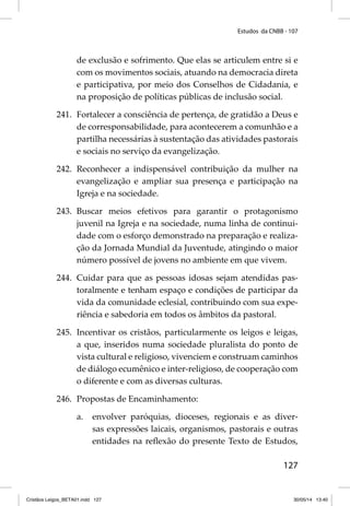 Estudos da CNBB - 107 
de exclusão e sofrimento. Que elas se articulem entre si e 
com os movimentos sociais, atuando na democracia direta 
e participativa, por meio dos Conselhos de Cidadania, e 
na proposição de políticas públicas de inclusão social. 
241. Fortalecer a consciência de pertença, de gratidão a Deus e 
de corresponsabilidade, para acontecerem a comunhão e a 
partilha necessárias à sustentação das atividades pastorais 
e sociais no serviço da evangelização. 
242. Reconhecer a indispensável contribuição da mulher na 
evangelização e ampliar sua presença e participação na 
Igreja e na sociedade. 
243. Buscar meios efetivos para garantir o protagonismo 
juvenil na Igreja e na sociedade, numa linha de continui-dade 
com o esforço demonstrado na preparação e realiza-ção 
da Jornada Mundial da Juventude, atingindo o maior 
número possível de jovens no ambiente em que vivem. 
244. Cuidar para que as pessoas idosas sejam atendidas pas-toralmente 
e tenham espaço e condições de participar da 
vida da comunidade eclesial, contribuindo com sua expe-riência 
127 
e sabedoria em todos os âmbitos da pastoral. 
245. Incentivar os cristãos, particularmente os leigos e leigas, 
a que, inseridos numa sociedade pluralista do ponto de 
vista cultural e religioso, vivenciem e construam caminhos 
de diálogo ecumênico e inter-religioso, de cooperação com 
o diferente e com as diversas culturas. 
246. Propostas de Encaminhamento: 
a. envolver paróquias, dioceses, regionais e as diver-sas 
expressões laicais, organismos, pastorais e outras 
entidades na refl exão do presente Texto de Estudos, 
Cristãos Leigos_BETA01.indd 127 30/05/14 13:40 
 