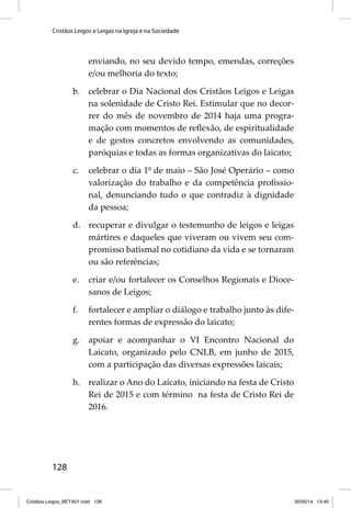 Cristãos Leigos e Leigas na Igreja e na Sociedade 
128 
enviando, no seu devido tempo, emendas, correções 
e/ou melhoria do texto; 
b. celebrar o Dia Nacional dos Cristãos Leigos e Leigas 
na solenidade de Cristo Rei. Estimular que no decor-rer 
do mês de novembro de 2014 haja uma progra-mação 
com momentos de refl exão, de espiritualidade 
e de gestos concretos envolvendo as comunidades, 
paróquias e todas as formas organizativas do laicato; 
c. celebrar o dia 1º de maio – São José Operário – como 
valorização do trabalho e da competência profi ssio-nal, 
denunciando tudo o que contradiz à dignidade 
da pessoa; 
d. recuperar e divulgar o testemunho de leigos e leigas 
mártires e daqueles que viveram ou vivem seu com-promisso 
batismal no cotidiano da vida e se tornaram 
ou são referências; 
e. criar e/ou fortalecer os Conselhos Regionais e Dioce-sanos 
de Leigos; 
f. fortalecer e ampliar o diálogo e trabalho junto às dife-rentes 
formas de expressão do laicato; 
g. apoiar e acompanhar o VI Encontro Nacional do 
Laicato, organizado pelo CNLB, em junho de 2015, 
com a participação das diversas expressões laicais; 
h. realizar o Ano do Laicato, iniciando na festa de Cristo 
Rei de 2015 e com término na festa de Cristo Rei de 
2016. 
Cristãos Leigos_BETA01.indd 128 30/05/14 13:40 
 