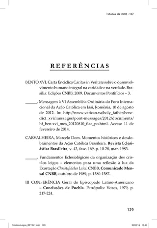 Estudos da CNBB - 107 
129 
REFERÊNCIAS 
BENTO XVI. Carta Encíclica Caritas in Veritate sobre o desenvol-vimento 
humano integral na caridade e na verdade. Bra-sília: 
Edições CNBB, 2009. Documentos Pontifícios – 3. 
______. Mensagem à VI Assembléia Ordinária do Foro Interna-cional 
da Ação Católica em Iasi, Romênia, 10 de agosto 
de 2012. In: htt p://www.vatican.va/holy_father/bene-dict_ 
xvi/messages/pont-messages/2012/documents/ 
hf_ben-xvi_mes_20120810_fi ac_po.html. Acesso 11 de 
fevereiro de 2014. 
CARVALHEIRA, Marcelo Dom. Momentos históricos e desdo-bramentos 
da Ação Católica Brasileira. Revista Eclesi-ástica 
Brasileira, v. 43, fasc. 169, p. 10-28, mar. 1983. 
______. Fundamentos Eclesiológicos da organização dos cris-tãos 
leigos – elementos para uma refl exão à luz da 
Exortação Christifi deles Laici. CNBB, Comunicado Men-sal 
CNBB, outubro de 1989, p. 1580-1587. 
III CONFERÊNCIA Geral do Episcopado Latino-Americano 
– Conclusões de Puebla. Petrópolis: Vozes, 1979, p. 
217-224. 
Cristãos Leigos_BETA01.indd 129 30/05/14 13:40 
 