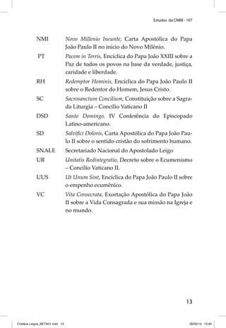 Estudos da CNBB - 107 
NMI Novo Millenio Ineunte, Carta Apostólica do Papa 
13 
João Paulo II no início do Novo Milênio. 
PT Pacem in Terris, Encíclica do Papa João XXIII sobre a 
Paz de todos os povos na base da verdade, justiça, 
caridade e liberdade. 
RH Redemptor Hominis, Encíclica do Papa João Paulo II 
sobre o Redentor do Homem, Jesus Cristo. 
SC Sacrosanctum Concilium, Constituição sobre a Sagra-da 
Liturgia – Concílio Vaticano II 
DSD Santo Domingo, IV Conferência do Episcopado 
Latino-americano. 
SD Salvifi ci Doloris, Carta Apostólica do Papa João Pau-lo 
II sobre o sentido cristão do sofrimento humano. 
SNALE Secretariado Nacional do Apostolado Leigo 
UR Unitatis Redintegratio, Decreto sobre o Ecumenismo 
– Concílio Vaticano II. 
UUS Ut Unum Sint, Encíclica do Papa João Paulo II sobre 
o empenho ecumênico. 
VC Vita Consecrata, Exortação Apostólica do Papa João 
II sobre a Vida Consagrada e sua missão na Igreja e 
no mundo. 
Cristãos Leigos_BETA01.indd 13 30/05/14 13:40 
 