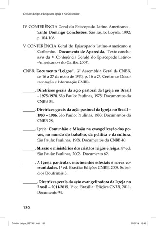 Cristãos Leigos e Leigas na Igreja e na Sociedade 
IV CONFERÊNCIA Geral do Episcopado Latino-Americano – 
130 
Santo Domingo Conclusões. São Paulo: Loyola, 1992, 
p. 104-108. 
V CONFERÊNCIA Geral do Episcopado Latino-Americano e 
Caribenho. Documento de Aparecida. Texto conclu-sivo 
da V Conferência Gerald do Episcopado Latino- 
-Americano e do Caribe. 2007. 
CNBB. Documento “Leigos”. XI Assembleia Geral da CNBB, 
de 16 a 27 de maio de 1970, p. 16 a 27, Centro de Docu-mentação 
e Informação CNBB. 
______. Diretrizes gerais da ação pastoral da Igreja no Brasil 
– 1975-1978. São Paulo: Paulinas, 1975. Documentos da 
CNBB 04. 
______. Diretrizes gerais da ação pastoral da Igreja no Brasil – 
1983 – 1986. São Paulo: Paulinas, 1983. Documentos da 
CNBB 28. 
______. Igreja: Comunhão e Missão na evangelização dos po-vos, 
no mundo do trabalho, da política e da cultura. 
São Paulo: Paulinas, 1988. Documentos da CNBB 40. 
______. Missão e ministérios dos cristãos leigos e leigas. 8ª ed. 
São Paulo: Paulinas, 2002. Documento 62. 
______. A Igreja particular, movimentos eclesiais e novas co-munidades. 
1ª ed. Brasília: Edições CNBB, 2009. Subsí-dios 
Doutrinais 3. 
_______. Diretrizes gerais da ação evangelizadora da Igreja no 
Brasil – 2011-2015. 1ª ed. Brasília: Edições CNBB, 2011. 
Documento 94. 
Cristãos Leigos_BETA01.indd 130 30/05/14 13:40 
 