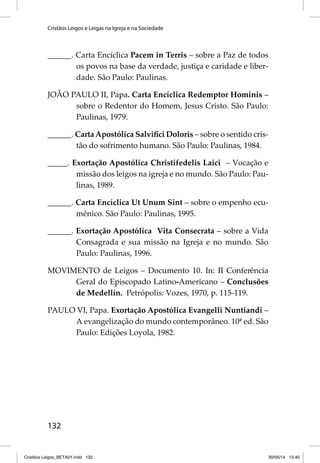 Cristãos Leigos e Leigas na Igreja e na Sociedade 
______. Carta Encíclica Pacem in Terris – sobre a Paz de todos 
132 
os povos na base da verdade, justiça e caridade e liber-dade. 
São Paulo: Paulinas. 
JOÃO PAULO II, Papa. Carta Encíclica Redemptor Hominis – 
sobre o Redentor do Homem, Jesus Cristo. São Paulo: 
Paulinas, 1979. 
______. Carta Apostólica Salvifi ci Doloris – sobre o sentido cris-tão 
do sofrimento humano. São Paulo: Paulinas, 1984. 
_____. Exortação Apostólica Christifedelis Laici – Vocação e 
missão dos leigos na igreja e no mundo. São Paulo: Pau-linas, 
1989. 
______. Carta Encíclica Ut Unum Sint – sobre o empenho ecu-mênico. 
São Paulo: Paulinas, 1995. 
______. Exortação Apostólica Vita Consecrata – sobre a Vida 
Consagrada e sua missão na Igreja e no mundo. São 
Paulo: Paulinas, 1996. 
MOVIMENTO de Leigos – Documento 10. In: II Conferência 
Geral do Episcopado Latino-Americano – Conclusões 
de Medellín. Petrópolis: Vozes, 1970, p. 115-119. 
PAULO VI, Papa. Exortação Apostólica Evangelli Nuntiandi – 
A evangelização do mundo contemporâneo. 10ª ed. São 
Paulo: Edições Loyola, 1982. 
Cristãos Leigos_BETA01.indd 132 30/05/14 13:40 
 