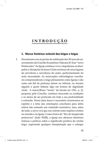 Estudos da CNBB - 107 
15 
INTRODUÇÃO 
1. Marco histórico-eclesial dos leigos e leigas 
1. Encontramo-nos às portas da celebração dos 50 anos de en-cerramento 
do Concílio Ecumênico Vaticano II. Esse “novo 
Pentecostes” da Igreja continua vivo e impulsiona os discí-pulos 
e discípulas de Jesus Cristo na busca de seus lugares 
de servidores e servidoras do outro, particularmente do 
mais necessitado. As renovações eclesiológicas concilia-res 
compreenderam o leigo plenamente como Igreja e não 
como um fi el de pertença menor ou inferior, ou mesmo 
alguém a quem faltasse algo em termos de dignidade 
cristã. A maravilhosa “teoria” do laicato (cf. ChL, n. 2), 
proposta pelo Concílio, continua buscando as condições 
e os meios de ser praticada em toda a sua profundidade 
e extensão. Nessa data áurea é necessário recorrermos ao 
espírito e à letra das orientações conciliares para deles 
retirar não somente um conteúdo normativo, mas, antes 
de tudo, a seiva viva que nos oriente como sujeitos cristãos 
no mundo e na Igreja. Como frutos da “fl or de inesperada 
primavera” (João XXIII), a Igreja nos ofereceu diretrizes 
teóricas e práticas sobre o signifi cado positivo do cristão 
leigo, superando qualquer interpretação que o coloque 
Cristãos Leigos_BETA01.indd 15 30/05/14 13:40 
 