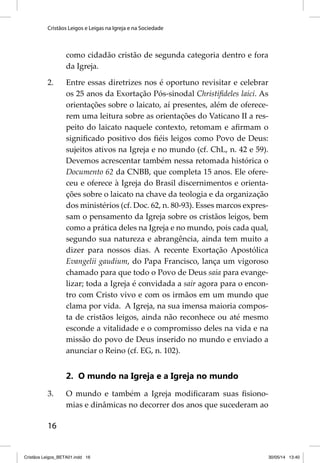 Cristãos Leigos e Leigas na Igreja e na Sociedade 
16 
como cidadão cristão de segunda categoria dentro e fora 
da Igreja. 
2. Entre essas diretrizes nos é oportuno revisitar e celebrar 
os 25 anos da Exortação Pós-sinodal Christifi deles laici. As 
orientações sobre o laicato, aí presentes, além de oferece-rem 
uma leitura sobre as orientações do Vaticano II a res-peito 
do laicato naquele contexto, retomam e afi rmam o 
signifi cado positivo dos fi éis leigos como Povo de Deus: 
sujeitos ativos na Igreja e no mundo (cf. ChL, n. 42 e 59). 
Devemos acrescentar também nessa retomada histórica o 
Documento 62 da CNBB, que completa 15 anos. Ele ofere-ceu 
e oferece à Igreja do Brasil discernimentos e orienta-ções 
sobre o laicato na chave da teologia e da organização 
dos ministérios (cf. Doc. 62, n. 80-93). Esses marcos expres-sam 
o pensamento da Igreja sobre os cristãos leigos, bem 
como a prática deles na Igreja e no mundo, pois cada qual, 
segundo sua natureza e abrangência, ainda tem muito a 
dizer para nossos dias. A recente Exortação Apostólica 
Evangelii gaudium, do Papa Francisco, lança um vigoroso 
chamado para que todo o Povo de Deus saia para evange-lizar; 
toda a Igreja é convidada a sair agora para o encon-tro 
com Cristo vivo e com os irmãos em um mundo que 
clama por vida. A Igreja, na sua imensa maioria compos-ta 
de cristãos leigos, ainda não reconhece ou até mesmo 
esconde a vitalidade e o compromisso deles na vida e na 
missão do povo de Deus inserido no mundo e enviado a 
anunciar o Reino (cf. EG, n. 102). 
2. O mundo na Igreja e a Igreja no mundo 
3. O mundo e também a Igreja modifi caram suas fi siono-mias 
e dinâmicas no decorrer dos anos que sucederam ao 
Cristãos Leigos_BETA01.indd 16 30/05/14 13:40 
 