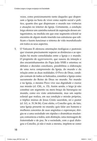 Cristãos Leigos e Leigas na Igreja e na Sociedade 
18 
vezes, como posicionamento tanto daqueles que dispen-sam 
a Igreja na hora de viver como sujeito social e polí-tico, 
quanto dos que dispensam o mundo nas vivências 
e atuações no interior da Igreja. Certamente, a condição 
leiga oferece um caminho natural de superação desses an-tagonismos, 
na medida em que esse segmento eclesial se 
encontra de algum modo inserido nas estruturas que edi-fi 
cam e fazem funcionar o sistema de vida mundializado 
em todos os seus aspectos. 
5. O Vaticano II ofereceu orientações teológicas e pastorais 
que visaram precisamente superar as distâncias e as opo-sições 
há muito consolidadas entre a Igreja e o mundo. 
O propósito de aggiornamento, que nasceu da intuição e 
dos encaminhamentos do Papa João XXIII e orientou os 
debates e decisões conciliares, possibilitou a elaboração 
de uma nova compreensão da Igreja, do mundo e da 
relação entre as duas realidades. O Povo de Deus, condi-ção 
comum de todos os batizados, constitui a Igreja como 
sacramento do Reino de Deus no mundo. No mundo 
e na Igreja, o mesmo Povo vive sua dignidade e exerce 
sua missão (cf. ChL, n. 15). Assim sendo, o leigo já não 
constitui um segmento ou mero braço da hierarquia no 
mundo, como era visto anteriormente, mas um sujeito 
eclesial que realiza, em sua condição e missão próprias, 
o tríplice múnus de Jesus Cristo sacerdote, rei e pastor 
(cf. LG, n. 31.34-36). Com efeito, o Concílio quis, de fato, 
uma Igreja presente no mundo; quis falar aos homens e 
mulheres concretos de suas angústias e esperanças; diri-giu- 
se a uma sociedade em rápidas e dramáticas mudan-ças; 
comunicou a todos, sem distinção, uma mensagem de 
fraternidade e de paz. Se a sociedade, com a qual dialo-gou 
o Concílio, já não é mais a mesma, impõem-se como 
Cristãos Leigos_BETA01.indd 18 30/05/14 13:40 
 