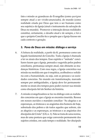 Estudos da CNBB - 107 
fato e missão as grandezas do Evangelho (como querigma 
sempre atual a ser vivido-anunciado), do mundo (como 
realidade criada por Deus que tem o ser humano como 
seu sujeito) e da Igreja (sinal e instrumento da salvação de 
Deus no mundo). Promover a interação dessas realidades 
constitui, certamente, o desafi o atual e de sempre, e foi o 
que o próprio Concílio fez e propôs que a Igreja fi zesse em 
cada contexto e geração. 
19 
3. Povo de Deus em missão: diálogo e serviço 
6. A leitura da realidade, a partir da fé, permanece como um 
legado fundamental do Concílio. Toda a Igreja é chamada 
a ler os sinais dos tempos. Esse espírito e “método” conci-liares 
fazem que a Igreja, pensada e sugerida pelos padres 
conciliares, permaneça sempre atual, não obstante as mu-danças 
históricas. Com essa regra, a Igreja concretiza sua 
missão na medida em que é empática, acolhedora e solidá-ria 
com a humanidade, ou seja, com as pessoas e as socie-dades 
concretas. No mundo em transformação, marcado 
sempre por ambiguidades, a Igreja deve ler permanente-mente 
os sinais dos tempos para poder exercer sua missão 
como discípula fi el do Senhor da história. 
7. A missão evangelizadora se faz no diálogo com as realida-des 
concretas em que a Igreja se encontra inserida. Ressoa 
em nossos ouvidos o mandato conciliar: “As alegrias e as 
esperanças, as tristezas e as angústias dos homens de hoje, 
sobretudo dos pobres e de todos aqueles que sofrem, são 
as alegrias e as esperanças, as tristezas e as angústias dos 
discípulos de Cristo” (GS, n. 1). Não se trata de uma norma, 
mas de uma postura que exige conversão permanente dos 
sujeitos cristãos, em cada tempo e realidade. Ser discípulo 
Cristãos Leigos_BETA01.indd 19 30/05/14 13:40 
 