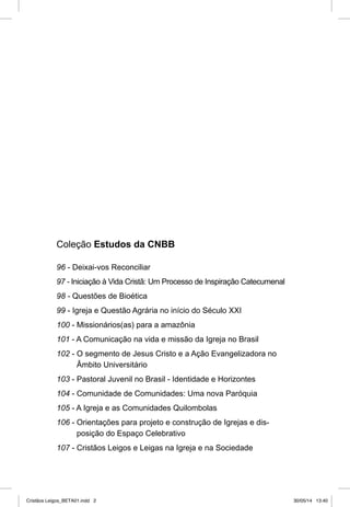 Coleção Estudos da CNBB 
96 - Deixai- vos Reconciliar 
97 - Iniciação à Vida Cristã: Um Processo de Inspiração Catecumenal 
98 - Questões de Bioética 
99 - Igreja e Questão Agrária no início do Século XXI 
100 - Missionários(as) para a amazônia 
101 - A Comunicação na vida e missão da Igreja no Brasil 
102 - O segmento de Jesus Cristo e a Ação Evangelizadora no 
Âmbito Universitário 
103 - Pastoral Juvenil no Brasil - Identidade e Horizontes 
104 - Comunidade de Comunidades: Uma nova Paróquia 
105 - A Igreja e as Comunidades Quilombolas 
106 - Orientações para projeto e construção de Igrejas e dis-posição 
do Espaço Celebrativo 
107 - Cristãos Leigos e Leigas na Igreja e na Sociedade 
Cristãos Leigos_BETA01.indd 2 30/05/14 13:40 
 
