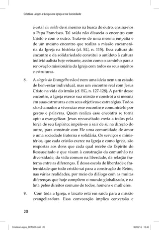 Cristãos Leigos e Leigas na Igreja e na Sociedade 
20 
é estar em saída de si mesmo na busca do outro, ensina-nos 
o Papa Francisco. Tal saída não dissocia o encontro com 
Cristo e com o outro. Trata-se de uma mesma empatia e 
de um mesmo encontro que realiza a missão encarnató-ria 
da Igreja na história (cf. EG, n. 115). Essa cultura do 
encontro e da solidariedade constitui o antídoto à cultura 
individualista hoje reinante, assim como o caminho para a 
renovação missionária da Igreja com todos os seus sujeitos 
e estruturas. 
8. A alegria do Evangelho não é nem uma ideia nem um estado 
de bem-estar individual, mas um encontro real com Jesus 
Cristo na vida do irmão (cf. EG, n. 127-128). A partir desse 
encontro, a Igreja exerce sua missão e constrói a si mesma 
em suas estruturas e em seus objetivos e estratégias. Todos 
são chamados a vivenciar esse encontro e comunicá-lo por 
gestos e palavras. Quem realiza esse encontro se torna 
apto a evangelizar. Jesus ressuscitado envia a todos pela 
força de seu Espírito; impele-os a sair de si, na direção do 
outro, para construir com Ele uma comunidade de amor 
e uma sociedade fraterna e solidária. Os serviços e minis-térios, 
que cada cristão exerce na Igreja e como Igreja, são 
respostas aos dons que cada qual recebe do Espírito do 
Ressuscitado e que visam à construção da comunhão na 
diversidade, da vida comum na liberdade, da relação fra-terna 
entre as diferenças. É dessa escola de liberdade e fra-ternidade 
que todo cristão sai para a construção do Reino, 
nas várias realidades, por meio do diálogo com as muitas 
diferenças que hoje compõem o mundo globalizado, e na 
luta pelos direitos comuns de todos, homens e mulheres. 
9. Com toda a Igreja, o laicato está em saída para a missão 
evangelizadora. Essa convocação implica conversão e 
Cristãos Leigos_BETA01.indd 20 30/05/14 13:40 
 