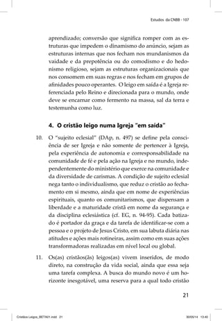 Estudos da CNBB - 107 
aprendizado; conversão que signifi ca romper com as es-truturas 
que impedem o dinamismo do anúncio, sejam as 
estruturas internas que nos fecham nos mundanismos da 
vaidade e da prepotência ou do comodismo e do hedo-nismo 
religioso, sejam as estruturas organizacionais que 
nos consomem em suas regras e nos fecham em grupos de 
afi nidades pouco operantes. O leigo em saída é a Igreja re-ferenciada 
pelo Reino e direcionada para o mundo, onde 
deve se encarnar como fermento na massa, sal da terra e 
testemunha como luz. 
21 
4. O cristão leigo numa Igreja “em saída” 
10. O “sujeito eclesial” (DAp, n. 497) se defi ne pela consci-ência 
de ser Igreja e não somente de pertencer à Igreja, 
pela experiência de autonomia e corresponsabilidade na 
comunidade de fé e pela ação na Igreja e no mundo, inde-pendentemente 
do ministério que exerce na comunidade e 
da diversidade de carismas. A condição de sujeito eclesial 
nega tanto o individualismo, que reduz o cristão ao fecha-mento 
em si mesmo, ainda que em nome de experiências 
espirituais, quanto os comunitarismos, que dispensam a 
liberdade e a maturidade cristã em nome da segurança e 
da disciplina eclesiástica (cf. EG, n. 94-95). Cada batiza-do 
é portador da graça e da tarefa de identifi car-se com a 
pessoa e o projeto de Jesus Cristo, em sua labuta diária nas 
atitudes e ações mais rotineiras, assim como em suas ações 
transformadoras realizadas em nível local ou global. 
11. Os(as) cristãos(ãs) leigos(as) vivem inseridos, de modo 
direto, na construção da vida social, ainda que essa seja 
uma tarefa complexa. A busca do mundo novo é um ho-rizonte 
inesgotável, uma reserva para a qual todo cristão 
Cristãos Leigos_BETA01.indd 21 30/05/14 13:40 
 