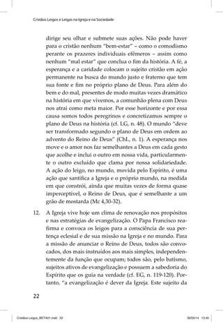 Cristãos Leigos e Leigas na Igreja e na Sociedade 
22 
dirige seu olhar e submete suas ações. Não pode haver 
para o cristão nenhum “bem-estar” – como o comodismo 
perante os prazeres individuais efêmeros – assim como 
nenhum “mal estar” que conclua o fi m da história. A fé, a 
esperança e a caridade colocam o sujeito cristão em ação 
permanente na busca do mundo justo e fraterno que tem 
sua fonte e fi m no próprio plano de Deus. Para além do 
bem e do mal, presentes de modo muitas vezes dramático 
na história em que vivemos, a comunhão plena com Deus 
nos atrai como meta maior. Por esse horizonte e por essa 
causa somos todos peregrinos e concretizamos sempre o 
plano de Deus na história (cf. LG, n. 48). O mundo “deve 
ser transformado segundo o plano de Deus em ordem ao 
advento do Reino de Deus” (ChL, n. 1). A esperança nos 
move e o amor nos faz semelhantes a Deus em cada gesto 
que acolhe e inclui o outro em nossa vida, particularmen-te 
o outro excluído que clama por nossa solidariedade. 
A ação do leigo, no mundo, movida pelo Espírito, é uma 
ação que santifi ca a Igreja e o próprio mundo, na medida 
em que constrói, ainda que muitas vezes de forma quase 
imperceptível, o Reino de Deus, que é semelhante a um 
grão de mostarda (Mc 4,30-32). 
12. A Igreja vive hoje um clima de renovação nos propósitos 
e nas estratégias de evangelização. O Papa Francisco rea-fi 
rma e convoca os leigos para a consciência de sua per-tença 
eclesial e de sua missão na Igreja e no mundo. Para 
a missão de anunciar o Reino de Deus, todos são convo-cados, 
dos mais instruídos aos mais simples, independen-temente 
da função que ocupam; todos são, pelo batismo, 
sujeitos ativos de evangelização e possuem a sabedoria do 
Espírito que os guia na verdade (cf. EG, n. 119-120). Por-tanto, 
“a evangelização é dever da Igreja. Este sujeito da 
Cristãos Leigos_BETA01.indd 22 30/05/14 13:40 
 