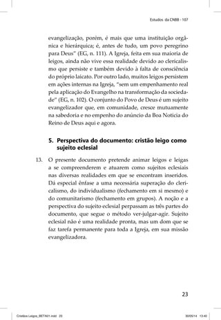Estudos da CNBB - 107 
evangelização, porém, é mais que uma instituição orgâ-nica 
e hierárquica; é, antes de tudo, um povo peregrino 
para Deus” (EG, n. 111). A Igreja, feita em sua maioria de 
leigos, ainda não vive essa realidade devido ao clericalis-mo 
que persiste e também devido à falta de consciência 
do próprio laicato. Por outro lado, muitos leigos persistem 
em ações internas na Igreja, “sem um empenhamento real 
pela aplicação do Evangelho na transformação da socieda-de” 
(EG, n. 102). O conjunto do Povo de Deus é um sujeito 
evangelizador que, em comunidade, cresce mutuamente 
na sabedoria e no empenho do anúncio da Boa Noticia do 
Reino de Deus aqui e agora. 
5. Perspectiva do documento: cristão leigo como 
23 
sujeito eclesial 
13. O presente documento pretende animar leigos e leigas 
a se compreenderem e atuarem como sujeitos eclesiais 
nas diversas realidades em que se encontram inseridos. 
Dá especial ênfase a uma necessária superação do cleri-calismo, 
do individualismo (fechamento em si mesmo) e 
do comunitarismo (fechamento em grupos). A noção e a 
perspectiva do sujeito eclesial perpassam as três partes do 
documento, que segue o método ver-julgar-agir. Sujeito 
eclesial não é uma realidade pronta, mas um dom que se 
faz tarefa permanente para toda a Igreja, em sua missão 
evangelizadora. 
Cristãos Leigos_BETA01.indd 23 30/05/14 13:40 
 
